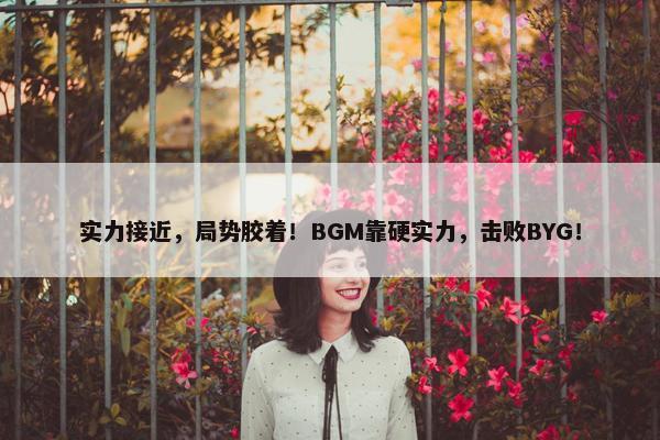 实力接近，局势胶着！BGM靠硬实力，击败BYG！