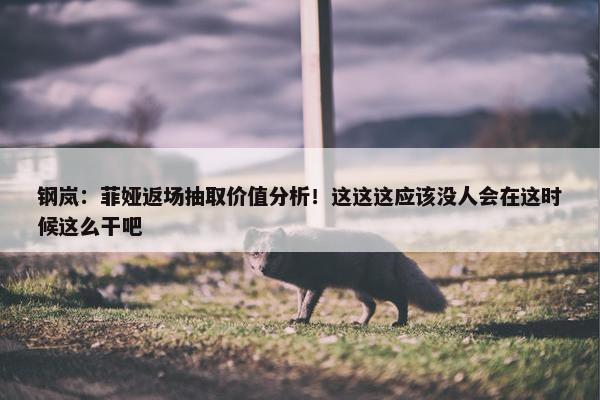 钢岚：菲娅返场抽取价值分析！这这这应该没人会在这时候这么干吧