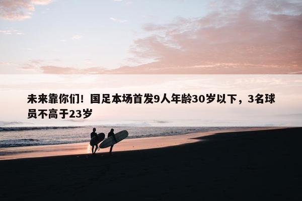 未来靠你们！国足本场首发9人年龄30岁以下，3名球员不高于23岁