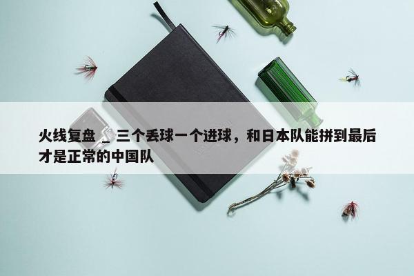 火线复盘 _ 三个丢球一个进球，和日本队能拼到最后才是正常的中国队