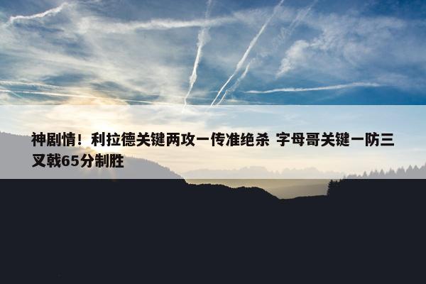 神剧情！利拉德关键两攻一传准绝杀 字母哥关键一防三叉戟65分制胜