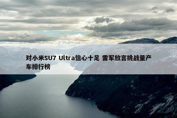 对小米SU7 Ultra信心十足 雷军放言挑战量产车排行榜