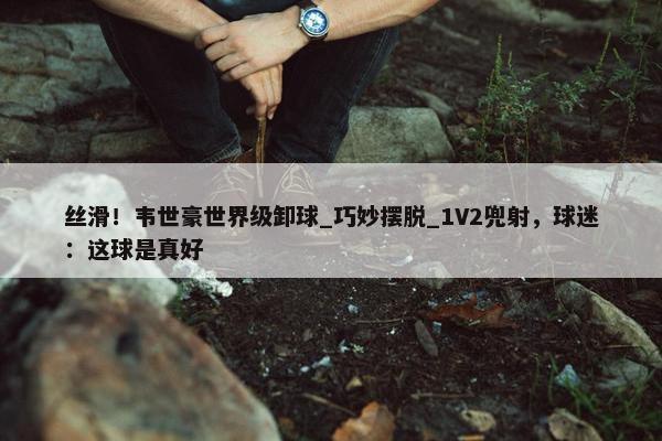 丝滑！韦世豪世界级卸球_巧妙摆脱_1V2兜射，球迷：这球是真好