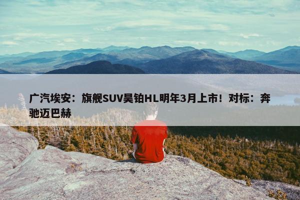 广汽埃安：旗舰SUV昊铂HL明年3月上市！对标：奔驰迈巴赫