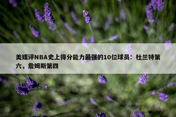 美媒评NBA史上得分能力最强的10位球员：杜兰特第六，詹姆斯第四