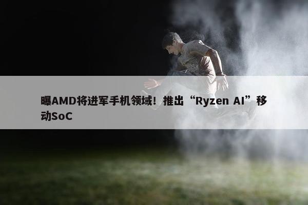 曝AMD将进军手机领域！推出“Ryzen AI”移动SoC