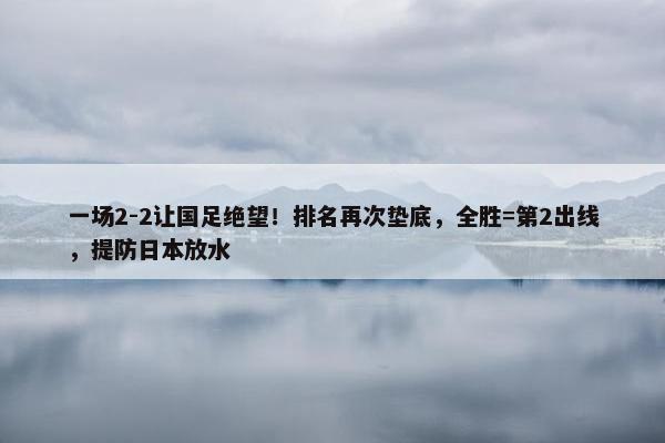 一场2-2让国足绝望！排名再次垫底，全胜=第2出线，提防日本放水