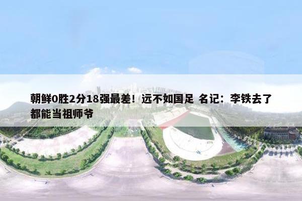 朝鲜0胜2分18强最差！远不如国足 名记：李铁去了都能当祖师爷