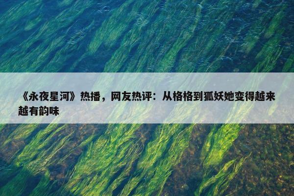 《永夜星河》热播，网友热评：从格格到狐妖她变得越来越有韵味