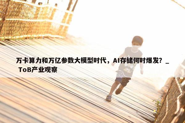 万卡算力和万亿参数大模型时代，AI存储何时爆发？_ ToB产业观察