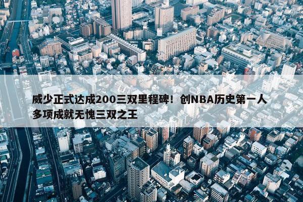 威少正式达成200三双里程碑！创NBA历史第一人 多项成就无愧三双之王