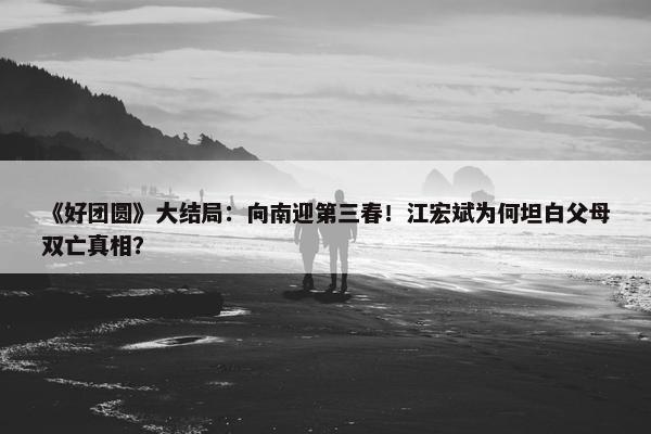 《好团圆》大结局：向南迎第三春！江宏斌为何坦白父母双亡真相？