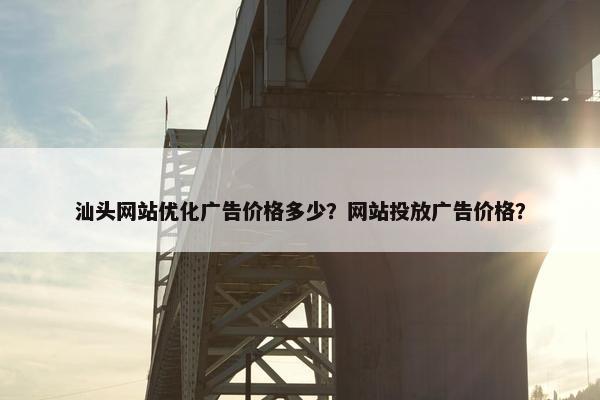 汕头网站优化广告价格多少？网站投放广告价格？