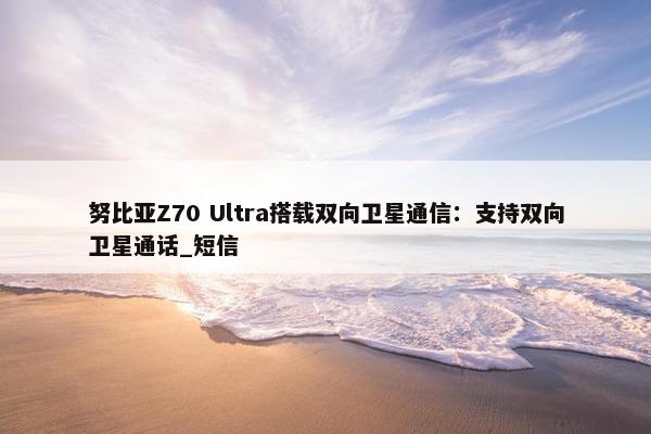 努比亚Z70 Ultra搭载双向卫星通信：支持双向卫星通话_短信