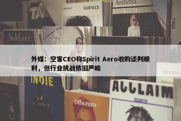 外媒：空客CEO称Spirit Aero收购谈判顺利，但行业挑战依旧严峻