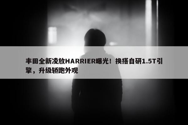 丰田全新凌放HARRIER曝光！换搭自研1.5T引擎，升级轿跑外观