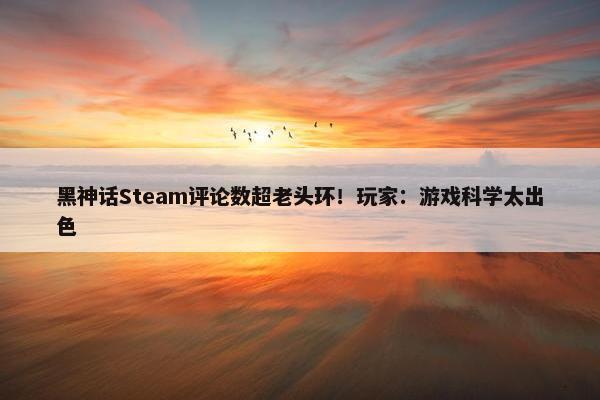 黑神话Steam评论数超老头环！玩家：游戏科学太出色