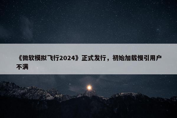 《微软模拟飞行2024》正式发行，初始加载慢引用户不满