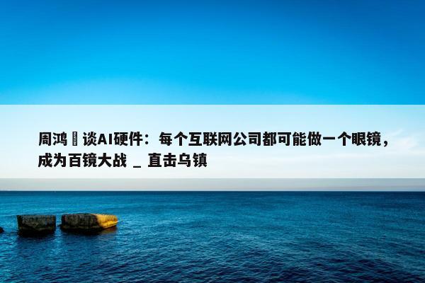 周鸿祎谈AI硬件：每个互联网公司都可能做一个眼镜，成为百镜大战 _ 直击乌镇