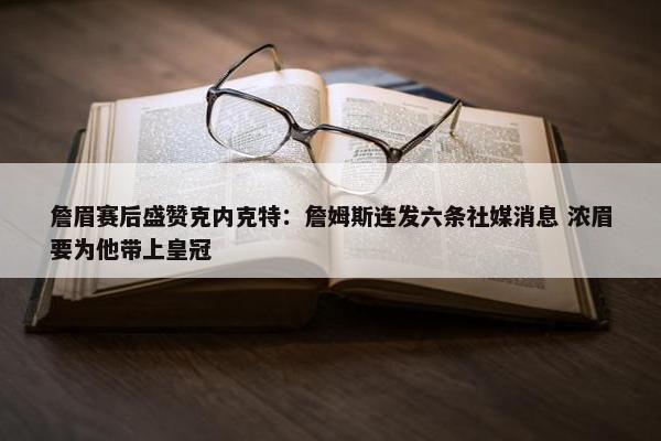 詹眉赛后盛赞克内克特：詹姆斯连发六条社媒消息 浓眉要为他带上皇冠