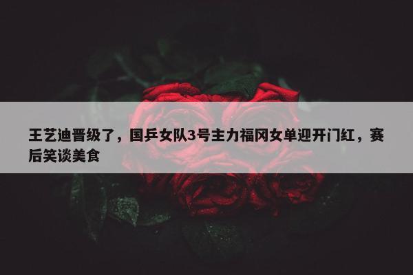 王艺迪晋级了，国乒女队3号主力福冈女单迎开门红，赛后笑谈美食