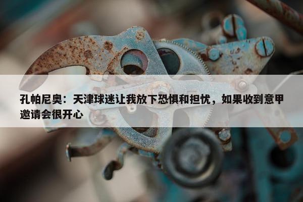 孔帕尼奥：天津球迷让我放下恐惧和担忧，如果收到意甲邀请会很开心