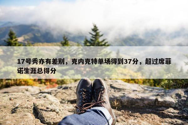 17号秀亦有差别，克内克特单场得到37分，超过席菲诺生涯总得分