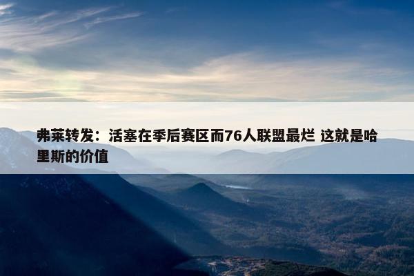 弗莱转发：活塞在季后赛区而76人联盟最烂 这就是哈里斯的价值