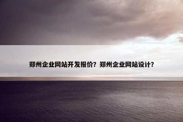 郑州企业网站开发报价？郑州企业网站设计？