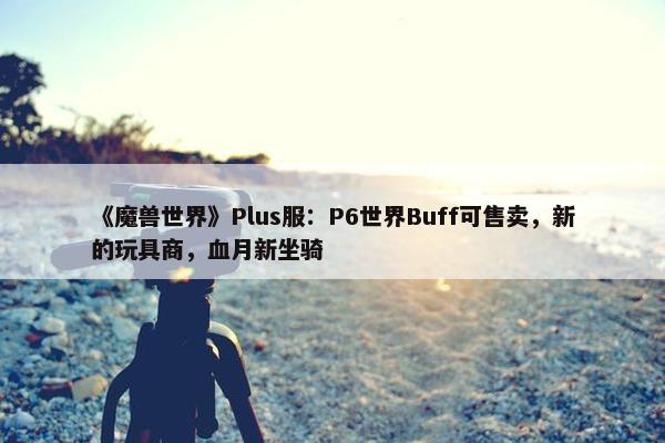 《魔兽世界》Plus服：P6世界Buff可售卖，新的玩具商，血月新坐骑