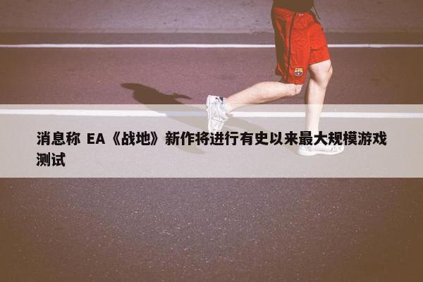 消息称 EA《战地》新作将进行有史以来最大规模游戏测试