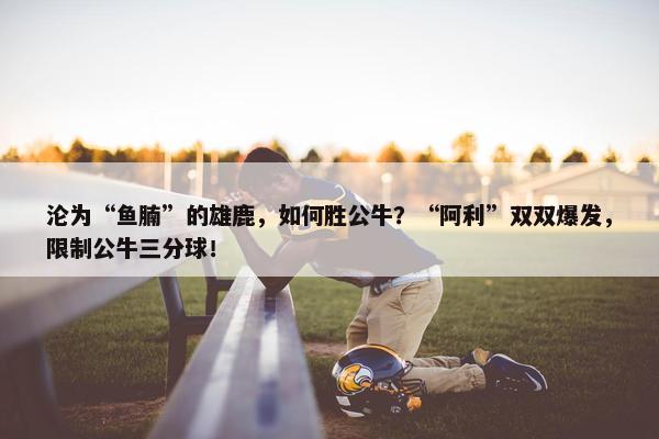 沦为“鱼腩”的雄鹿，如何胜公牛？“阿利”双双爆发，限制公牛三分球！