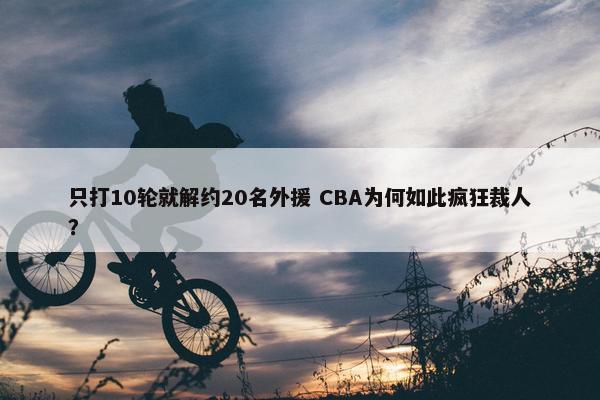 只打10轮就解约20名外援 CBA为何如此疯狂裁人？