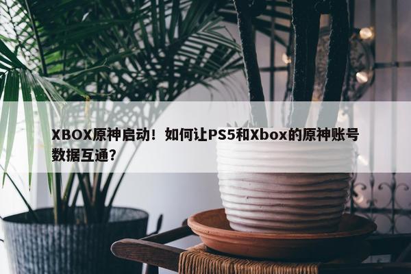 XBOX原神启动！如何让PS5和Xbox的原神账号数据互通？