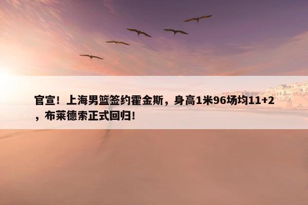 官宣！上海男篮签约霍金斯，身高1米96场均11+2，布莱德索正式回归！