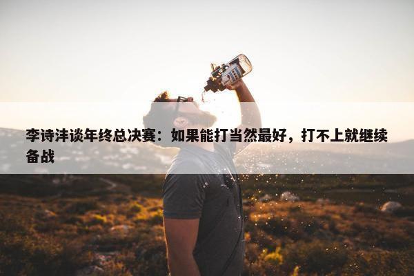 李诗沣谈年终总决赛：如果能打当然最好，打不上就继续备战