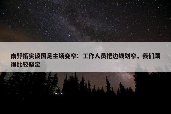 南野拓实谈国足主场变窄：工作人员把边线划窄，我们踢得比较坚定