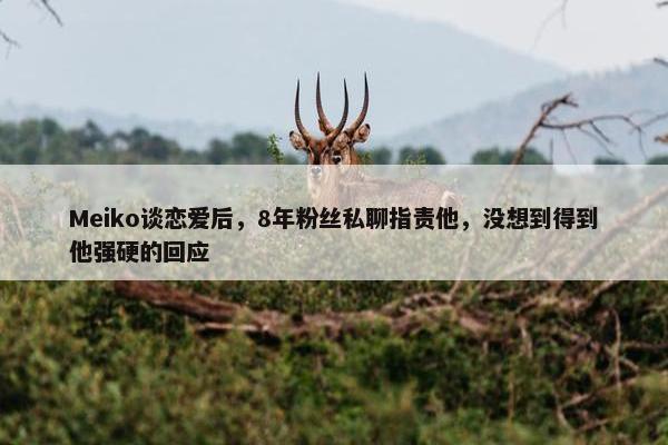 Meiko谈恋爱后，8年粉丝私聊指责他，没想到得到他强硬的回应