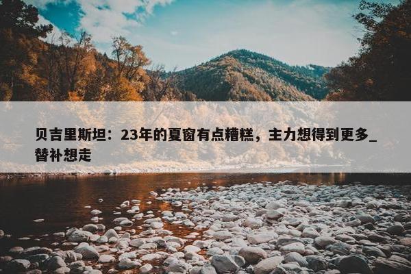 贝吉里斯坦：23年的夏窗有点糟糕，主力想得到更多_替补想走