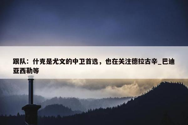 跟队：什克是尤文的中卫首选，也在关注德拉古辛_巴迪亚西勒等