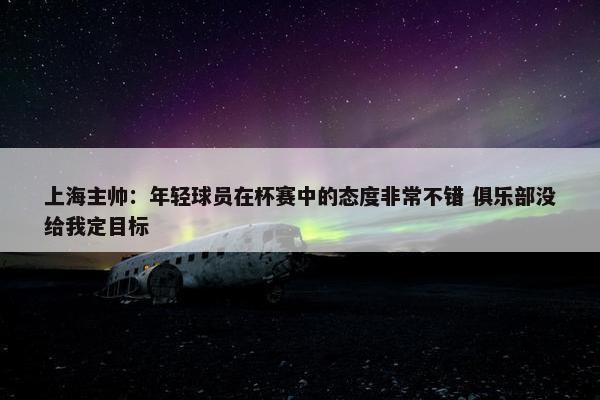 上海主帅：年轻球员在杯赛中的态度非常不错 俱乐部没给我定目标