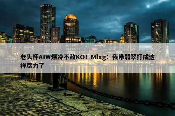 老头杯AIW爆冷不敌KO！Mlxg：我带翡翠打成这样尽力了