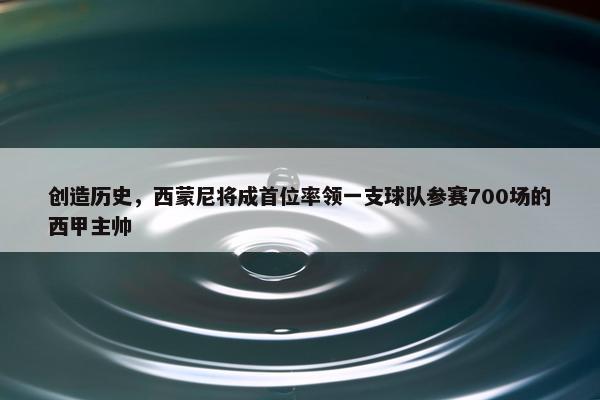 创造历史，西蒙尼将成首位率领一支球队参赛700场的西甲主帅