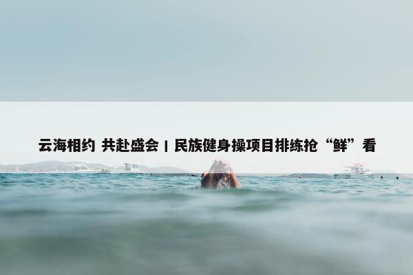 云海相约 共赴盛会丨民族健身操项目排练抢“鲜”看