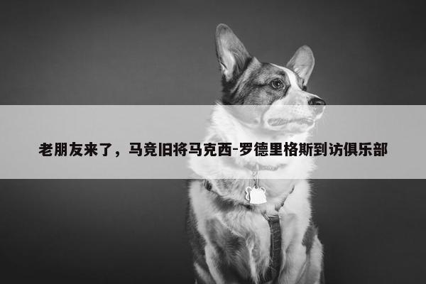 老朋友来了，马竞旧将马克西-罗德里格斯到访俱乐部