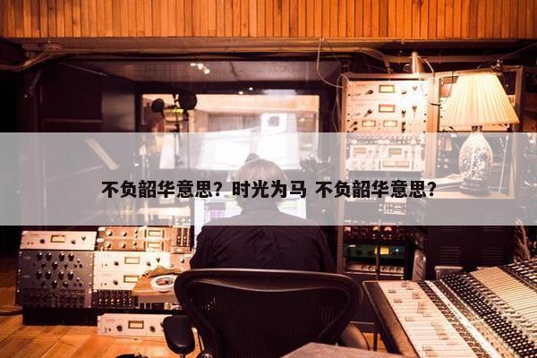 不负韶华意思？时光为马 不负韶华意思？