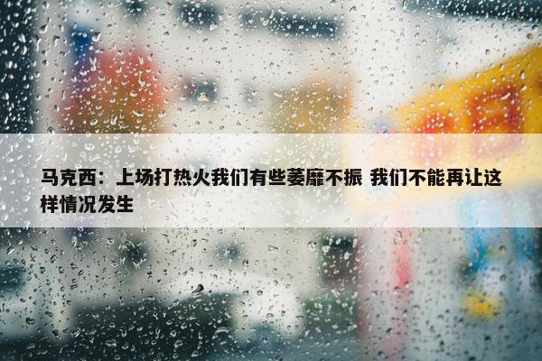 马克西：上场打热火我们有些萎靡不振 我们不能再让这样情况发生