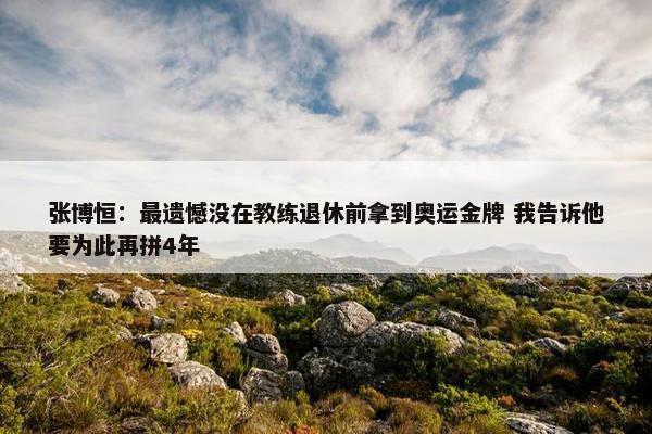 张博恒：最遗憾没在教练退休前拿到奥运金牌 我告诉他要为此再拼4年