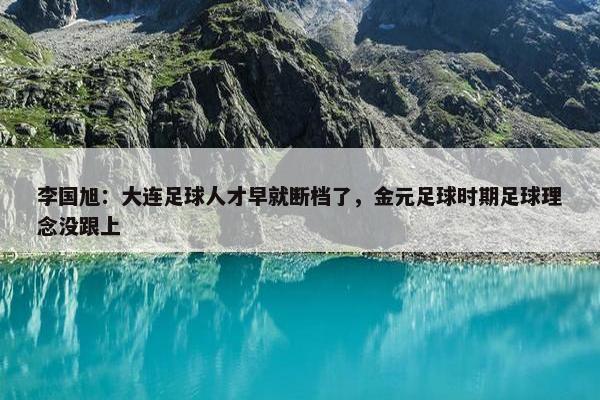 李国旭：大连足球人才早就断档了，金元足球时期足球理念没跟上