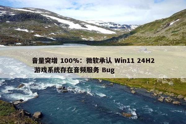 音量突增 100%：微软承认 Win11 24H2 游戏系统存在音频服务 Bug